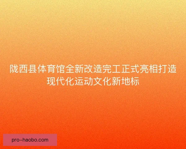 陇西县体育馆全新改造完工正式亮相打造现代化运动文化新地标