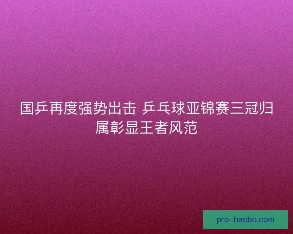 国乒再度强势出击 乒乓球亚锦赛三冠归属彰显王者风范 国乒再度强势出击 乒乓球亚锦赛三冠归属彰显王者风范