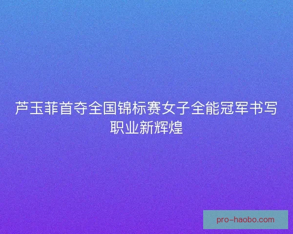 芦玉菲首夺全国锦标赛女子全能冠军书写职业新辉煌 芦玉菲首夺全国锦标赛女子全能冠军书写职业新辉煌