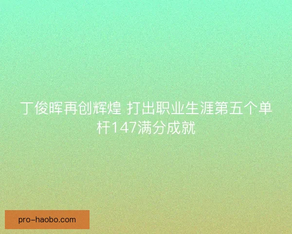 丁俊晖再创辉煌 打出职业生涯第五个单杆147满分成就