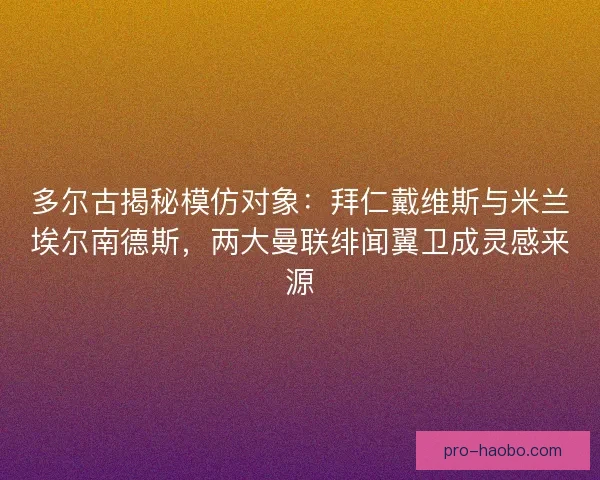 多尔古揭秘模仿对象：拜仁戴维斯与米兰埃尔南德斯，两大曼联绯闻翼卫成灵感来源