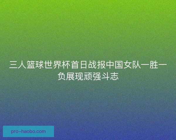 三人篮球世界杯首日战报中国女队一胜一负展现顽强斗志