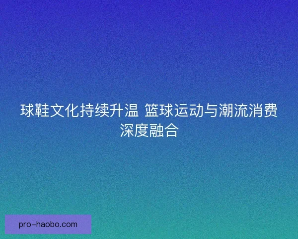 球鞋文化持续升温 篮球运动与潮流消费深度融合