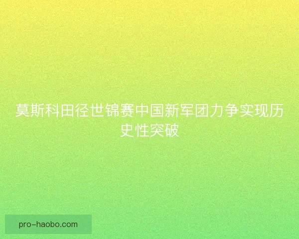 莫斯科田径世锦赛中国新军团力争实现历史性突破